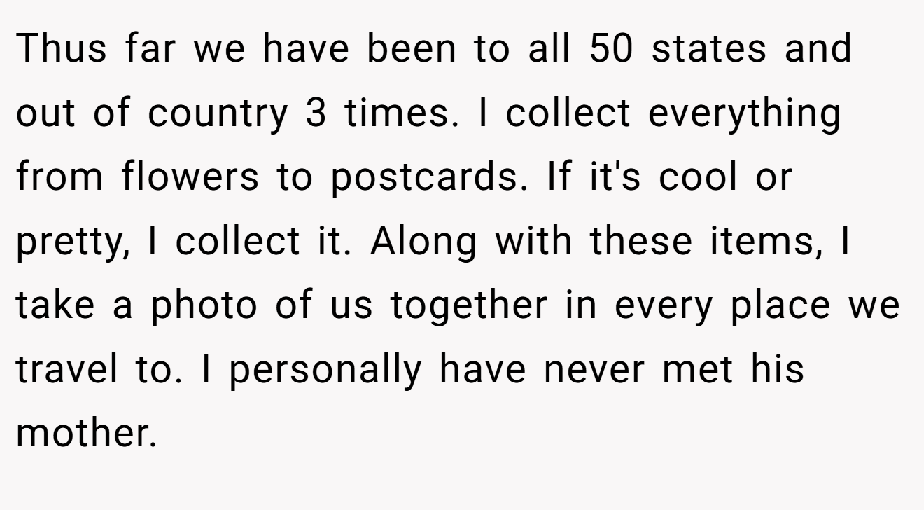 Thus far we have been to all 50 states and out of country 3 times. I collect everything from flowers to postcards. If it's cool or pretty, I collect it. Along with these items, I take a photo of us together in every place we travel to. I personally have never met his mother.