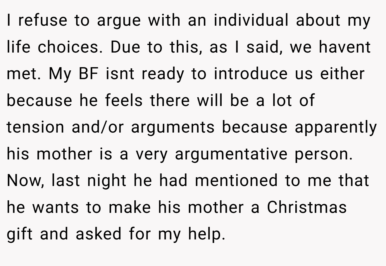 I refuse to argue with an individual about my life choices. Due to this, as I said, we havent met. My BF isnt ready to introduce us either because he feels there will be a lot of tension and/or arguments because apparently his mother is a very argumentative person. Now, last night he had mentioned to me that he wants to make his mother a Christmas gift and asked for my help.