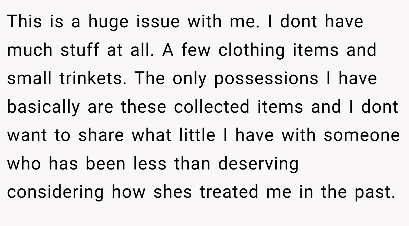 This is a huge issue with me. I dont have much stuff at all. A few clothing items and small trinkets. The only possessions I have basically are these collected items and I dont want to share what little I have with someone who has been less than deserving considering how shes treated me in the past.