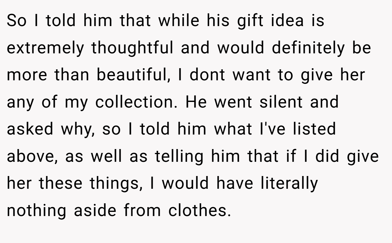 So I told him that while his gift idea is extremely thoughtful and would definitely be more than beautiful, I dont want to give her any of my collection. He went silent and asked why, so I told him what I've listed above, as well as telling him that if I did give her these things, I would have literally nothing aside from clothes.