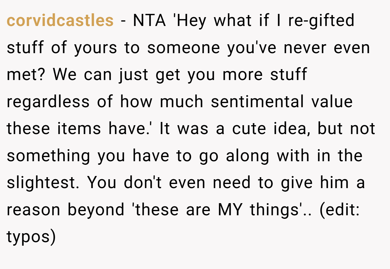 corvidcastles − NTA 'Hey what if I re-gifted stuff of yours to someone you've never even met? We can just get you more stuff regardless of how much sentimental value these items have.' It was a cute idea, but not something you have to go along with in the slightest. You don't even need to give him a reason beyond 'these are MY things'.. (edit: typos)