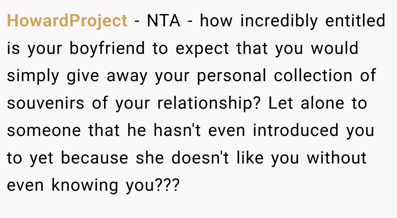 HowardProject − NTA - how incredibly entitled is your boyfriend to expect that you would simply give away your personal collection of souvenirs of your relationship? Let alone to someone that he hasn't even introduced you to yet because she doesn't like you without even knowing you???