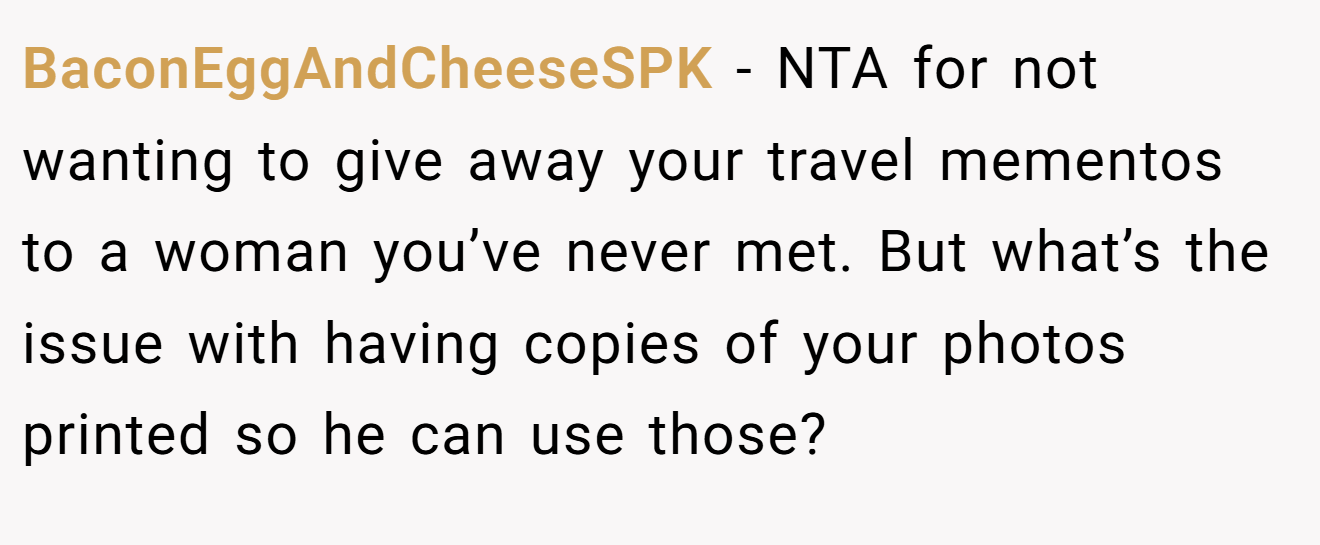 BaconEggAndCheeseSPK − NTA for not wanting to give away your travel mementos to a woman you’ve never met. But what’s the issue with having copies of your photos printed so he can use those?
