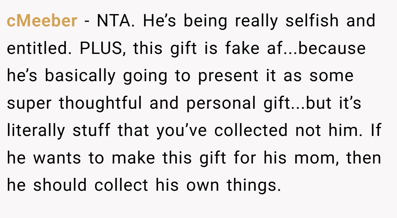 cMeeber − NTA. He’s being really selfish and entitled. PLUS, this gift is fake af...because he’s basically going to present it as some super thoughtful and personal gift...but it’s literally stuff that you’ve collected not him. If he wants to make this gift for his mom, then he should collect his own things.