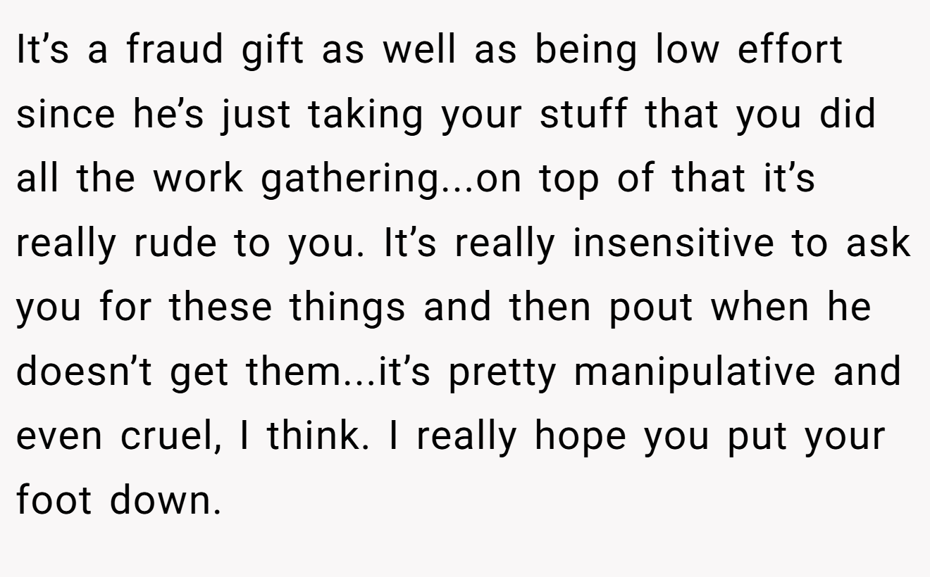 It’s a fraud gift as well as being low effort since he’s just taking your stuff that you did all the work gathering...on top of that it’s really rude to you. It’s really insensitive to ask you for these things and then pout when he doesn’t get them...it’s pretty manipulative and even cruel, I think. I really hope you put your foot down.
