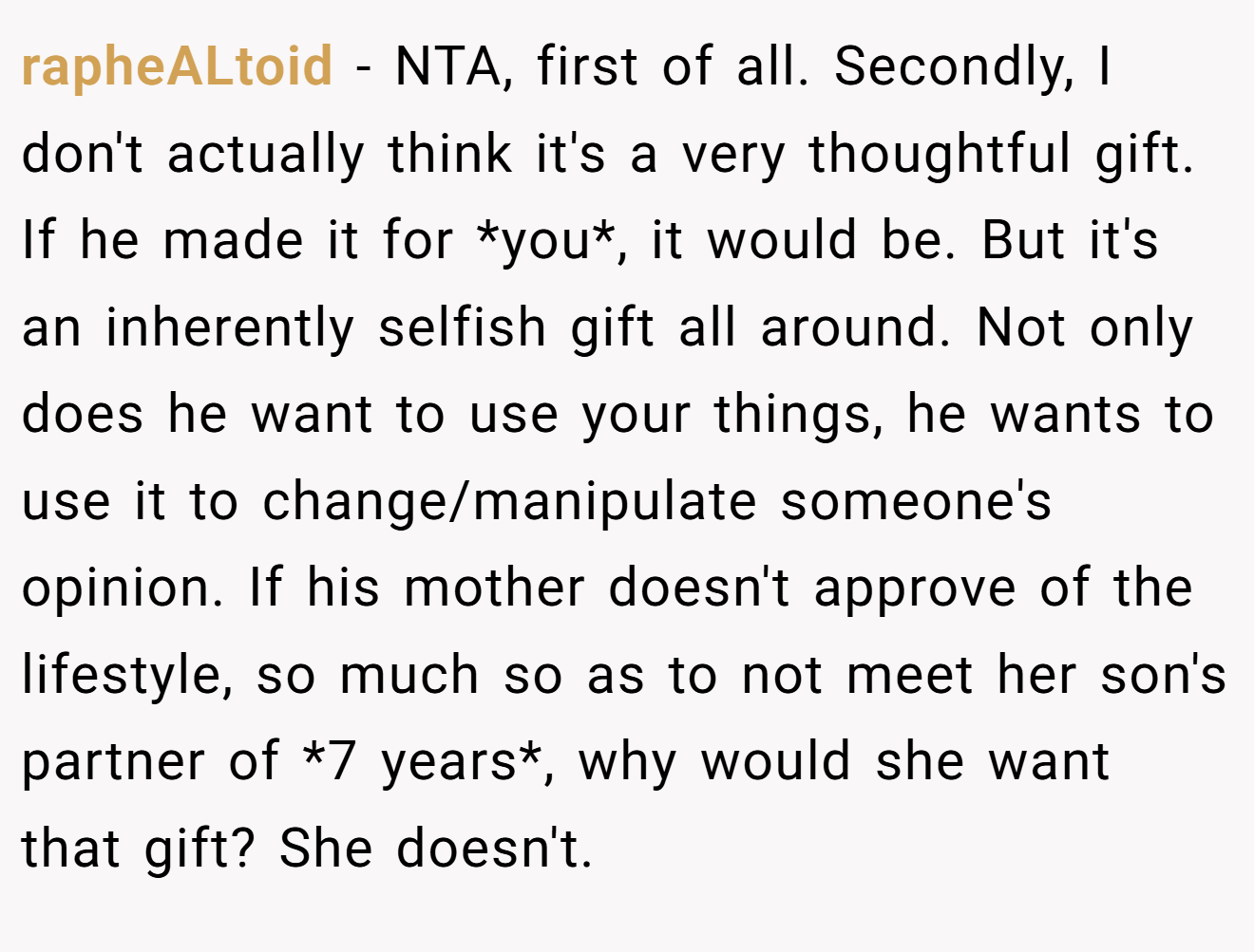 rapheALtoid − NTA, first of all. Secondly, I don't actually think it's a very thoughtful gift. If he made it for *you*, it would be. But it's an inherently selfish gift all around. Not only does he want to use your things, he wants to use it to change/manipulate someone's opinion. If his mother doesn't approve of the lifestyle, so much so as to not meet her son's partner of *7 years*, why would she want that gift? She doesn't.