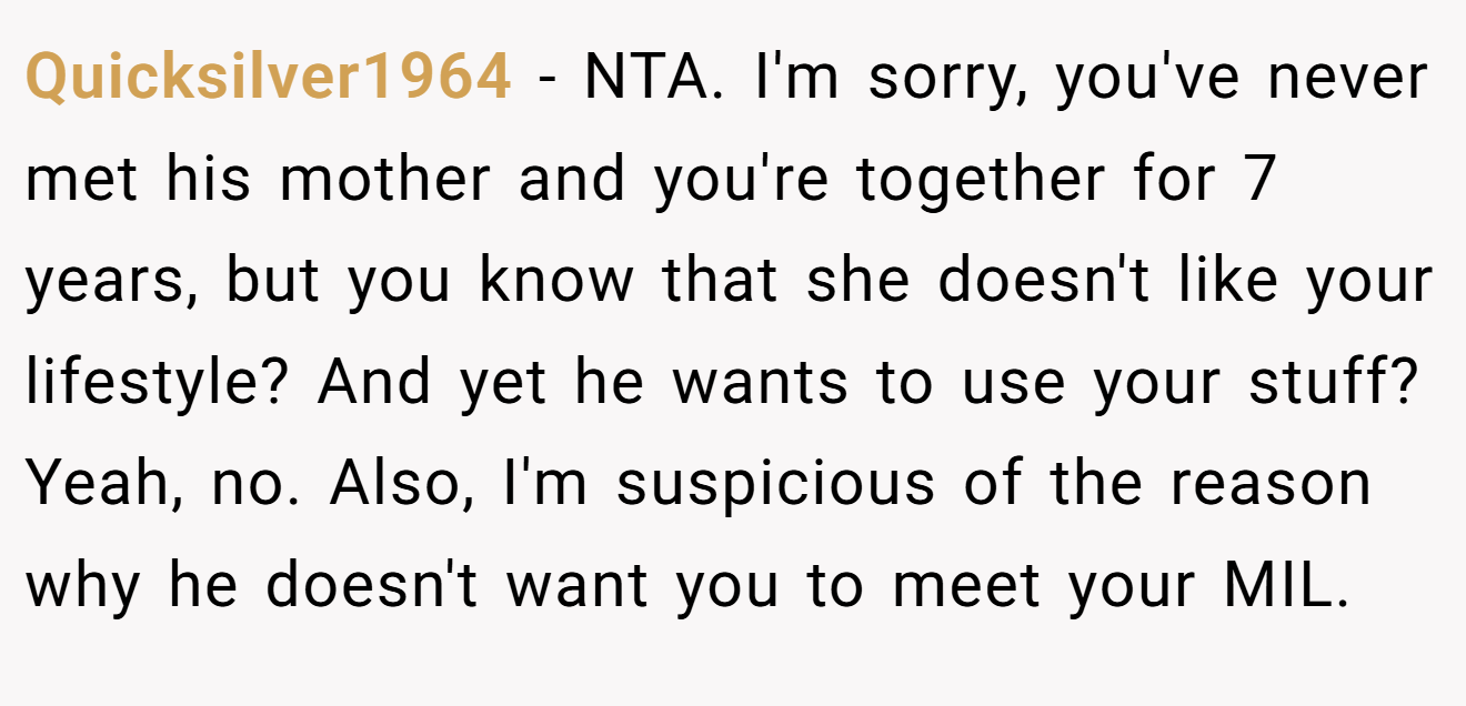 Quicksilver1964 − NTA. I'm sorry, you've never met his mother and you're together for 7 years, but you know that she doesn't like your lifestyle? And yet he wants to use your stuff? Yeah, no. Also, I'm suspicious of the reason why he doesn't want you to meet your MIL.