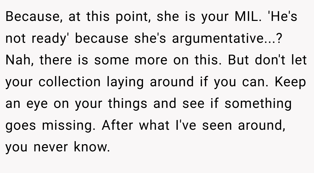 Because, at this point, she is your MIL. 'He's not ready' because she's argumentative...? Nah, there is some more on this. But don't let your collection laying around if you can. Keep an eye on your things and see if something goes missing. After what I've seen around, you never know.