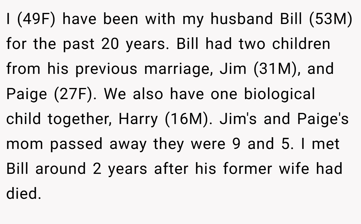 I (49F) have been with my husband Bill (53M) for the past 20 years. Bill had two children from his previous marriage, Jim (31M), and Paige (27F). We also have one biological child together, Harry (16M). Jim's and Paige's mom passed away they were 9 and 5. I met Bill around 2 years after his former wife had died.