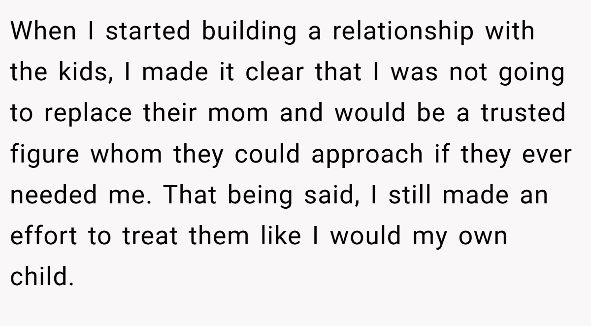 When I started building a relationship with the kids, I made it clear that I was not going to replace their mom and would be a trusted figure whom they could approach if they ever needed me. That being said, I still made an effort to treat them like I would my own child.