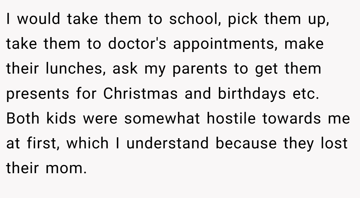 I would take them to school, pick them up, take them to doctor's appointments, make their lunches, ask my parents to get them presents for Christmas and birthdays etc. Both kids were somewhat hostile towards me at first, which I understand because they lost their mom.