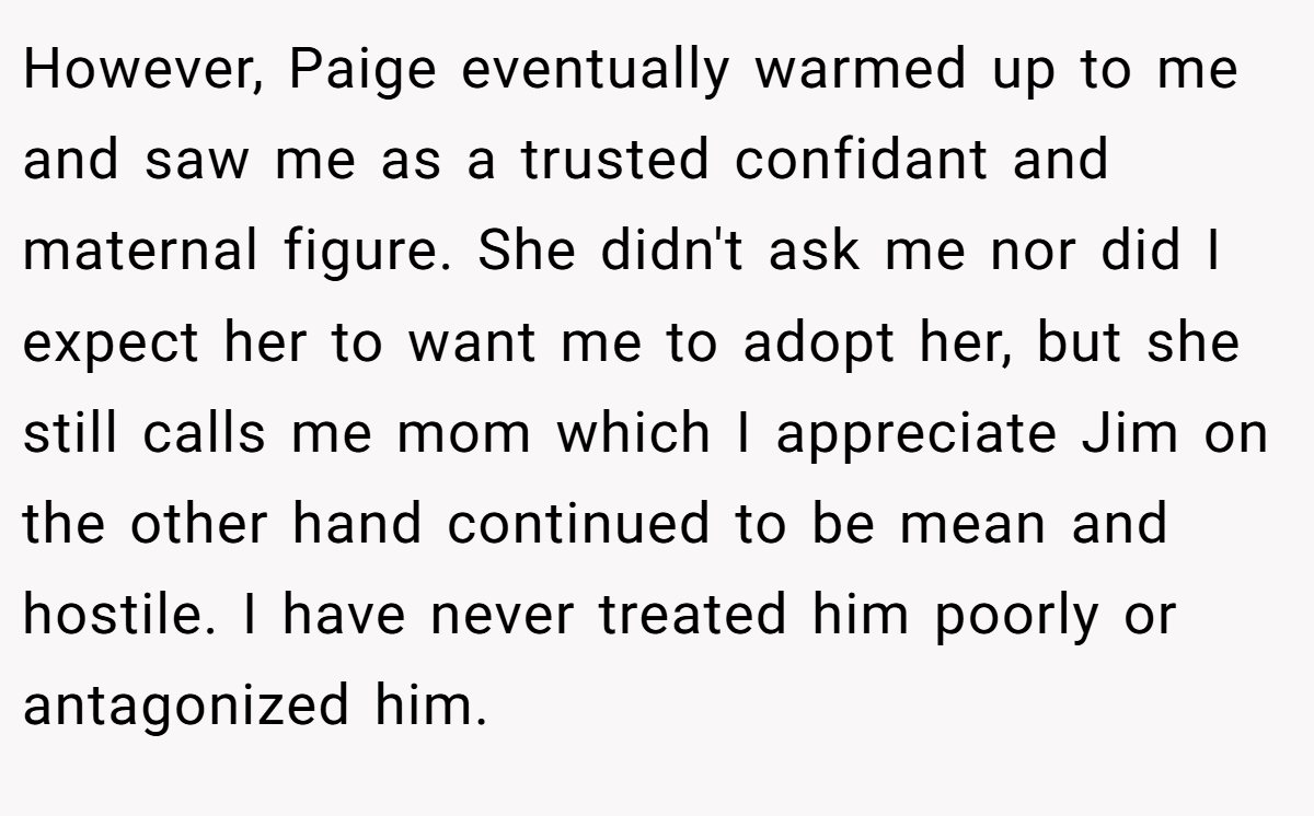 However, Paige eventually warmed up to me and saw me as a trusted confidant and maternal figure. She didn't ask me nor did I expect her to want me to adopt her, but she still calls me mom which I appreciate Jim on the other hand continued to be mean and hostile. I have never treated him poorly or antagonized him.