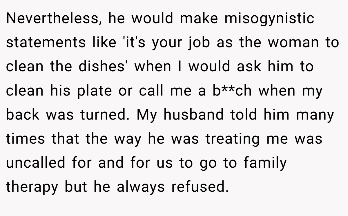 Nevertheless, he would make misogynistic statements like 'it's your job as the woman to clean the dishes' when I would ask him to clean his plate or call me a b**ch when my back was turned. My husband told him many times that the way he was treating me was uncalled for and for us to go to family therapy but he always refused.