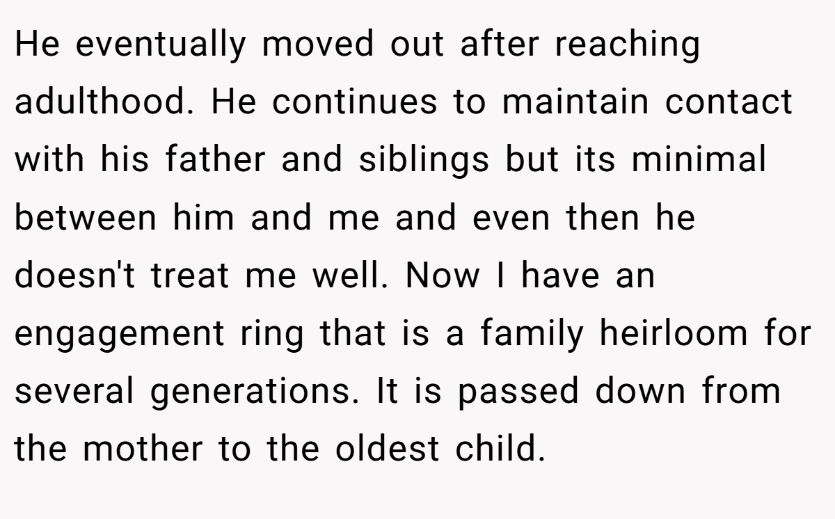 He eventually moved out after reaching adulthood. He continues to maintain contact with his father and siblings but its minimal between him and me and even then he doesn't treat me well. Now I have an engagement ring that is a family heirloom for several generations. It is passed down from the mother to the oldest child.