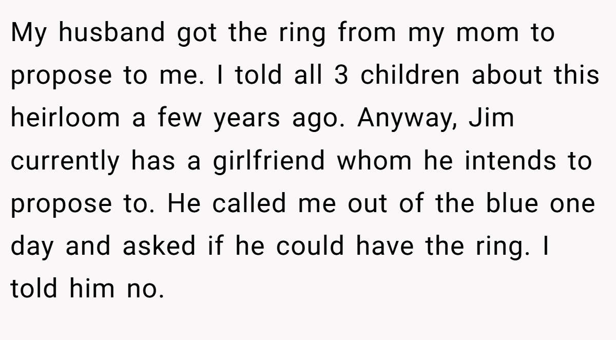 My husband got the ring from my mom to propose to me. I told all 3 children about this heirloom a few years ago. Anyway, Jim currently has a girlfriend whom he intends to propose to. He called me out of the blue one day and asked if he could have the ring. I told him no.