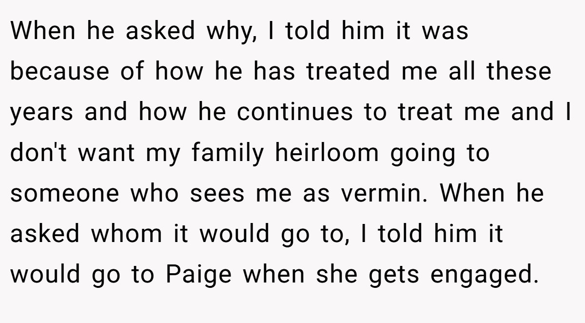 When he asked why, I told him it was because of how he has treated me all these years and how he continues to treat me and I don't want my family heirloom going to someone who sees me as vermin. When he asked whom it would go to, I told him it would go to Paige when she gets engaged.