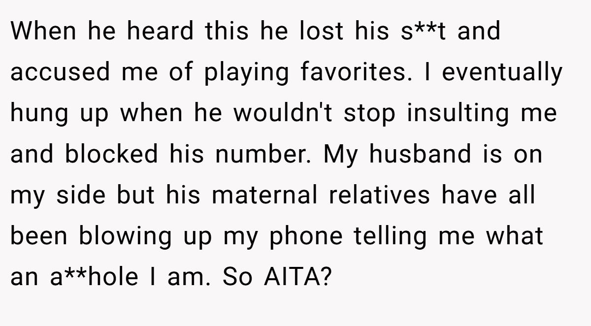 When he heard this he lost his s**t and accused me of playing favorites. I eventually hung up when he wouldn't stop insulting me and blocked his number. My husband is on my side but his maternal relatives have all been blowing up my phone telling me what an a**hole I am. So AITA?