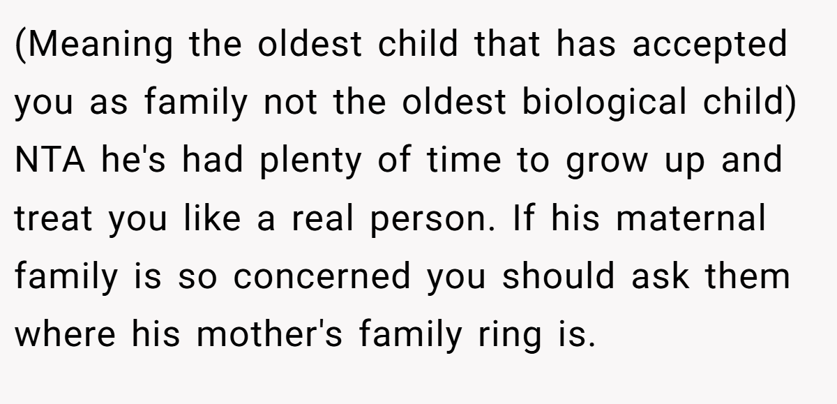 (Meaning the oldest child that has accepted you as family not the oldest biological child) NTA he's had plenty of time to grow up and treat you like a real person. If his maternal family is so concerned you should ask them where his mother's family ring is.