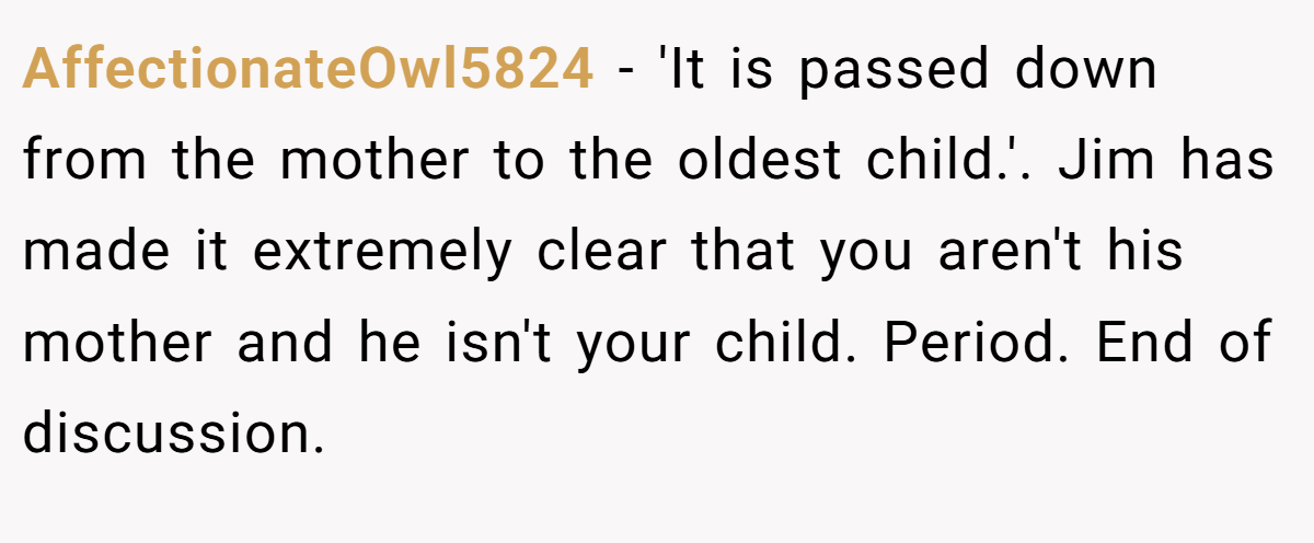 AffectionateOwl5824 − 'It is passed down from the mother to the oldest child.'. Jim has made it extremely clear that you aren't his mother and he isn't your child. Period. End of discussion.