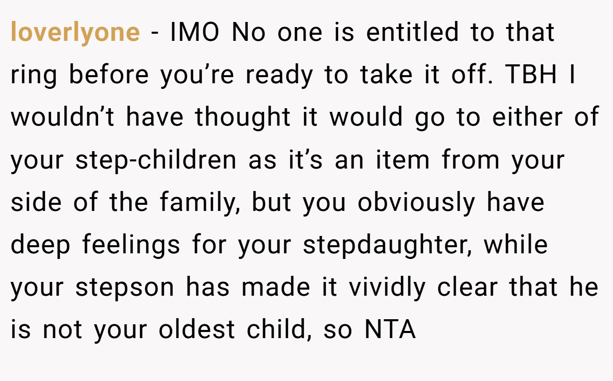 loverlyone − IMO No one is entitled to that ring before you’re ready to take it off. TBH I wouldn’t have thought it would go to either of your step-children as it’s an item from your side of the family, but you obviously have deep feelings for your stepdaughter, while your stepson has made it vividly clear that he is not your oldest child, so NTA