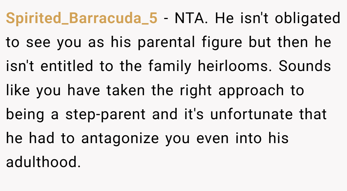 Spirited_Barracuda_5 − NTA. He isn't obligated to see you as his parental figure but then he isn't entitled to the family heirlooms. Sounds like you have taken the right approach to being a step-parent and it's unfortunate that he had to antagonize you even into his adulthood.