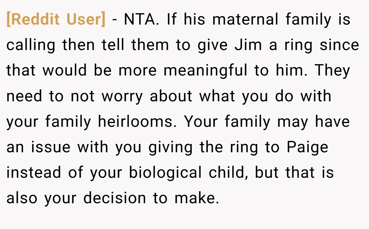 [Reddit User] − NTA. If his maternal family is calling then tell them to give Jim a ring since that would be more meaningful to him. They need to not worry about what you do with your family heirlooms. Your family may have an issue with you giving the ring to Paige instead of your biological child, but that is also your decision to make.