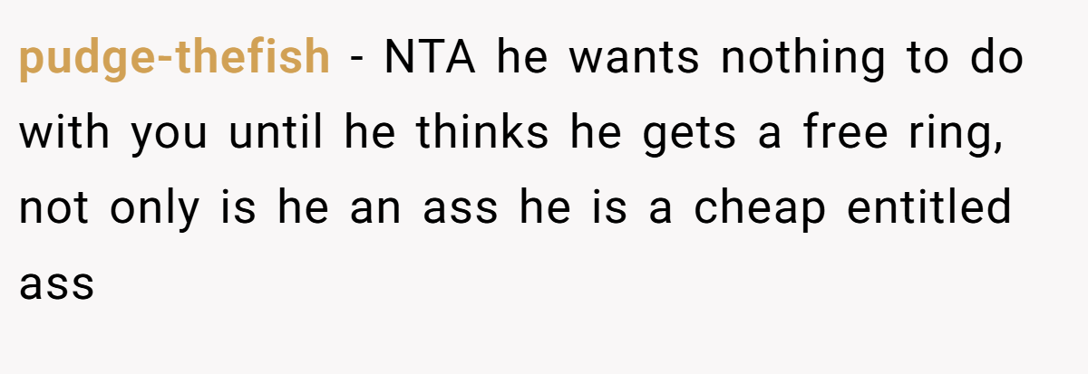 pudge-thefish − NTA he wants nothing to do with you until he thinks he gets a free ring, not only is he an ass he is a cheap entitled ass