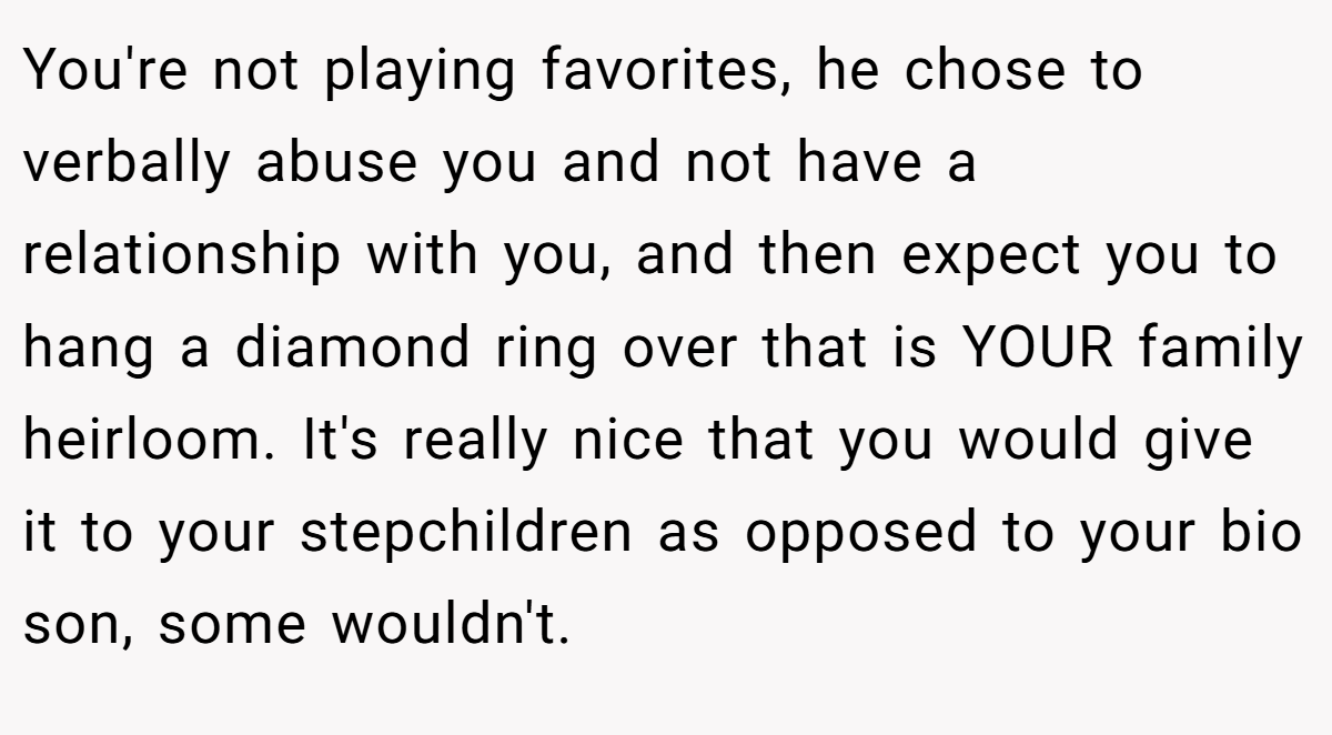 You're not playing favorites, he chose to verbally abuse you and not have a relationship with you, and then expect you to hang a diamond ring over that is YOUR family heirloom. It's really nice that you would give it to your stepchildren as opposed to your bio son, some wouldn't.