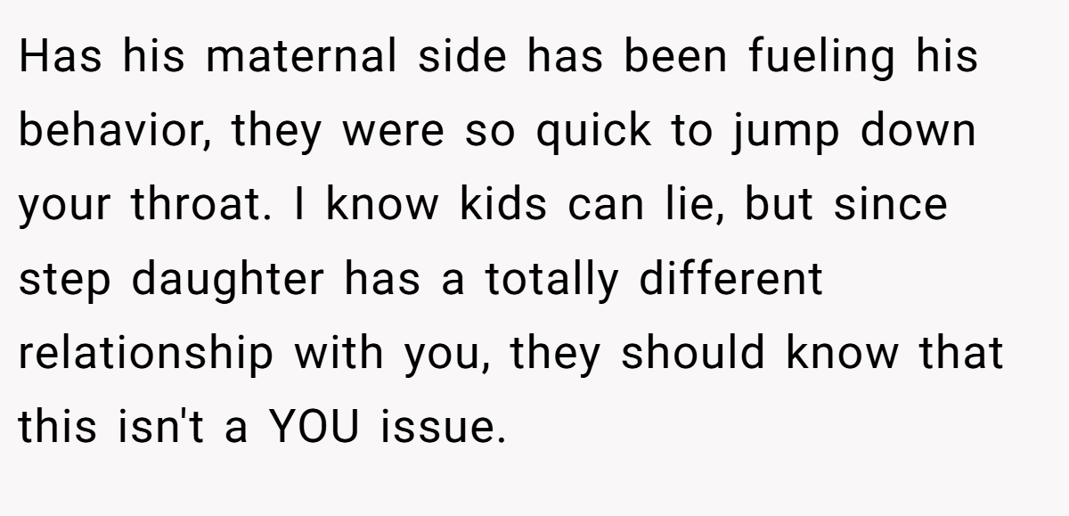 Has his maternal side has been fueling his behavior, they were so quick to jump down your throat. I know kids can lie, but since step daughter has a totally different relationship with you, they should know that this isn't a YOU issue.