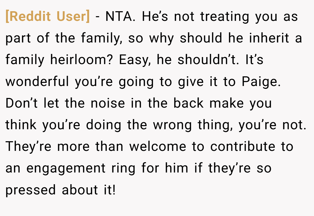[Reddit User] − NTA. He’s not treating you as part of the family, so why should he inherit a family heirloom? Easy, he shouldn’t. It’s wonderful you’re going to give it to Paige. Don’t let the noise in the back make you think you’re doing the wrong thing, you’re not. They’re more than welcome to contribute to an engagement ring for him if they’re so pressed about it!