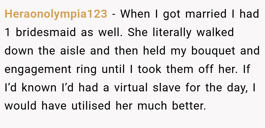 Heraonolympia123 − When I got married I had 1 bridesmaid as well. She literally walked down the aisle and then held my bouquet and engagement ring until I took them off her. If I’d known I’d had a virtual slave for the day, I would have utilised her much better.