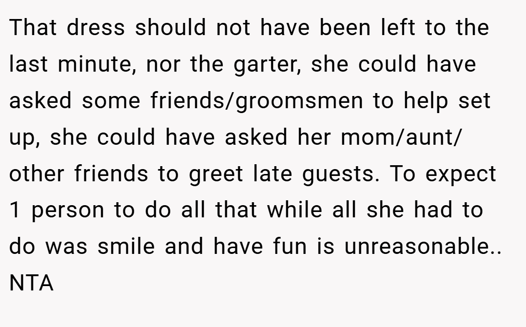 That dress should not have been left to the last minute, nor the garter, she could have asked some friends/groomsmen to help set up, she could have asked her mom/aunt/ other friends to greet late guests. To expect 1 person to do all that while all she had to do was smile and have fun is unreasonable.. NTA