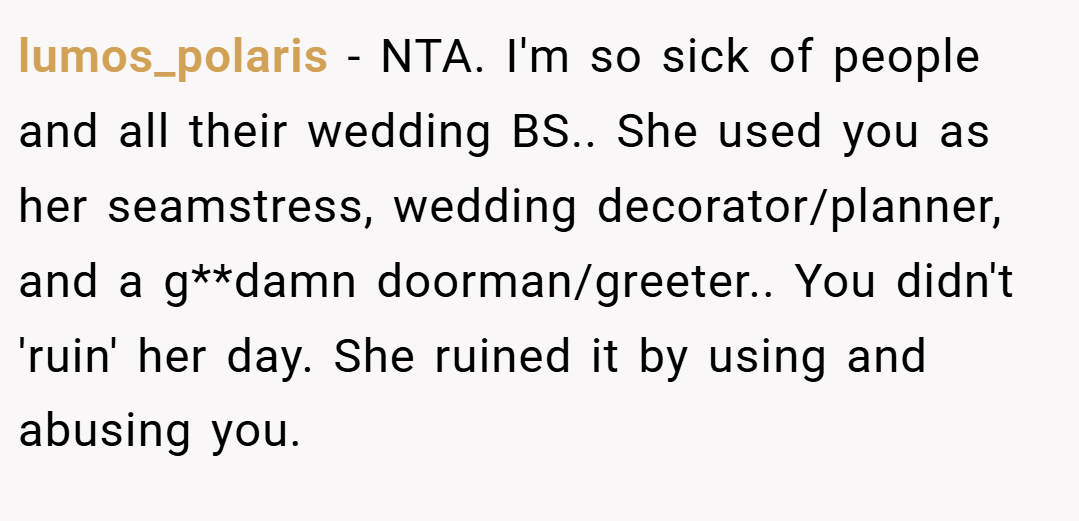 lumos_polaris − NTA. I'm so sick of people and all their wedding BS.. She used you as her seamstress, wedding decorator/planner, and a g**damn doorman/greeter.. You didn't 'ruin' her day. She ruined it by using and abusing you.