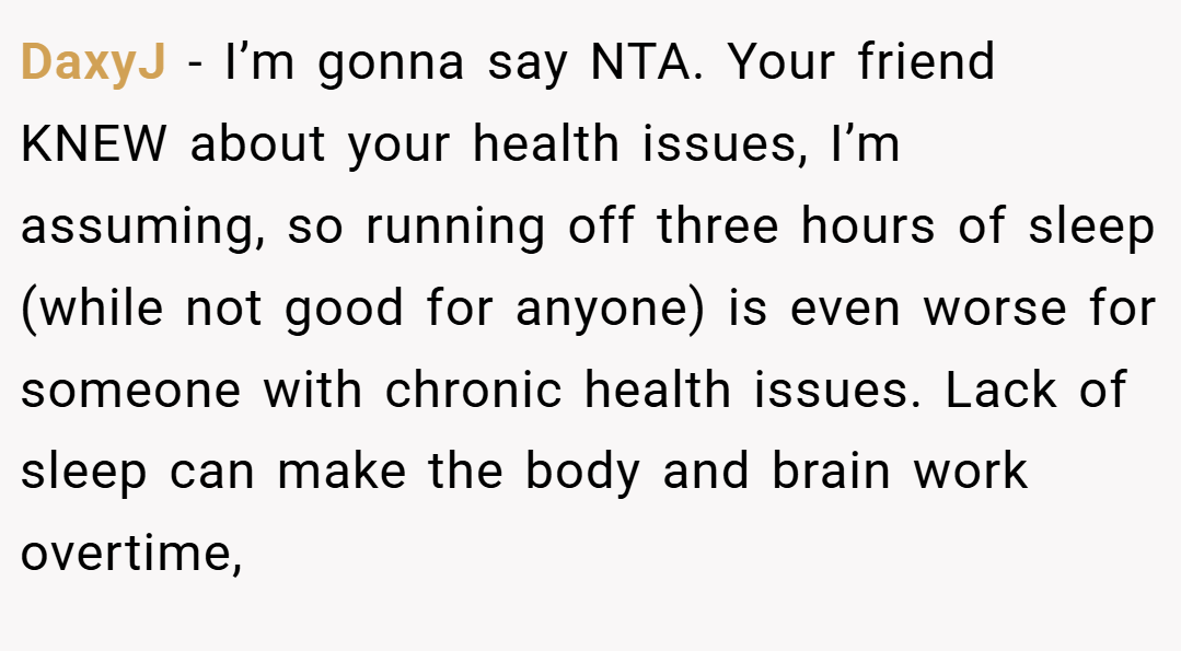 DaxyJ − I’m gonna say NTA. Your friend KNEW about your health issues, I’m assuming, so running off three hours of sleep (while not good for anyone) is even worse for someone with chronic health issues. Lack of sleep can make the body and brain work overtime,