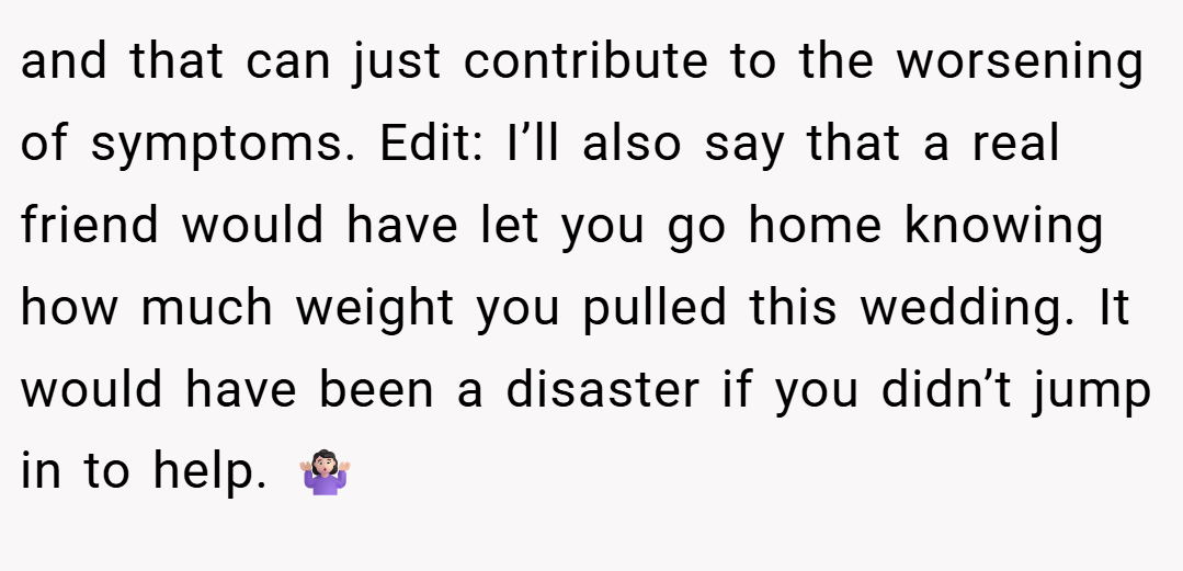 and that can just contribute to the worsening of symptoms. Edit: I’ll also say that a real friend would have let you go home knowing how much weight you pulled this wedding. It would have been a disaster if you didn’t jump in to help. 🤷🏻‍♀️