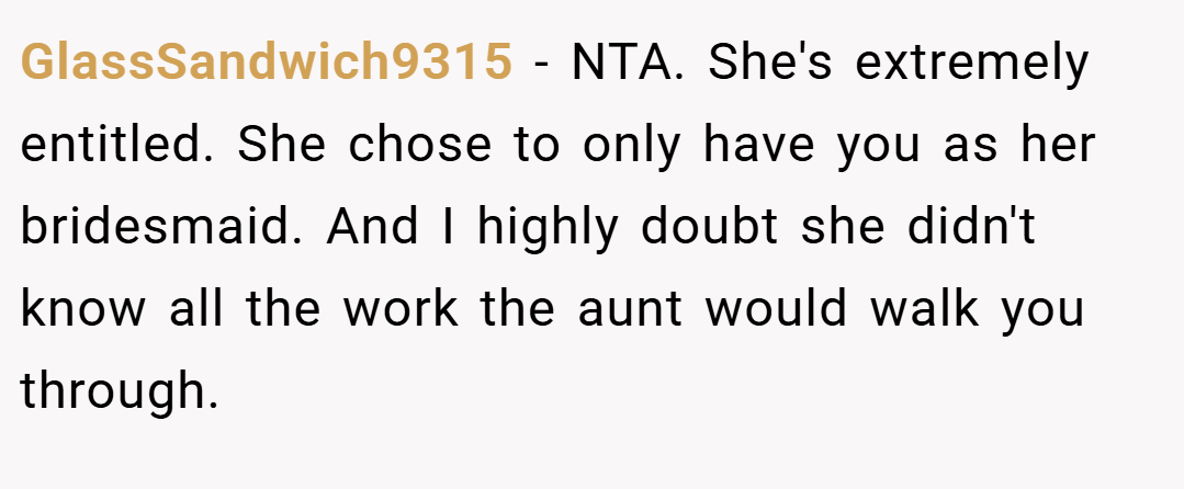 GlassSandwich9315 − NTA. She's extremely entitled. She chose to only have you as her bridesmaid. And I highly doubt she didn't know all the work the aunt would walk you through.