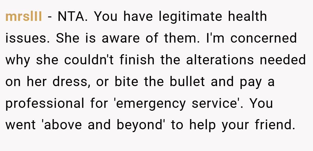 mrslII − NTA. You have legitimate health issues. She is aware of them. I'm concerned why she couldn't finish the alterations needed on her dress, or bite the bullet and pay a professional for 'emergency service'. You went 'above and beyond' to help your friend.