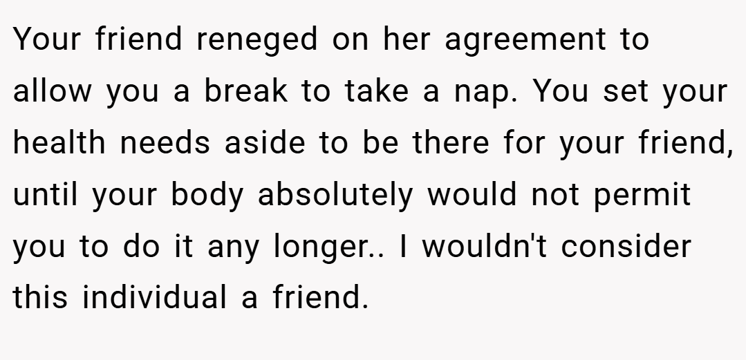 Your friend reneged on her agreement to allow you a break to take a nap. You set your health needs aside to be there for your friend, until your body absolutely would not permit you to do it any longer.. I wouldn't consider this individual a friend.