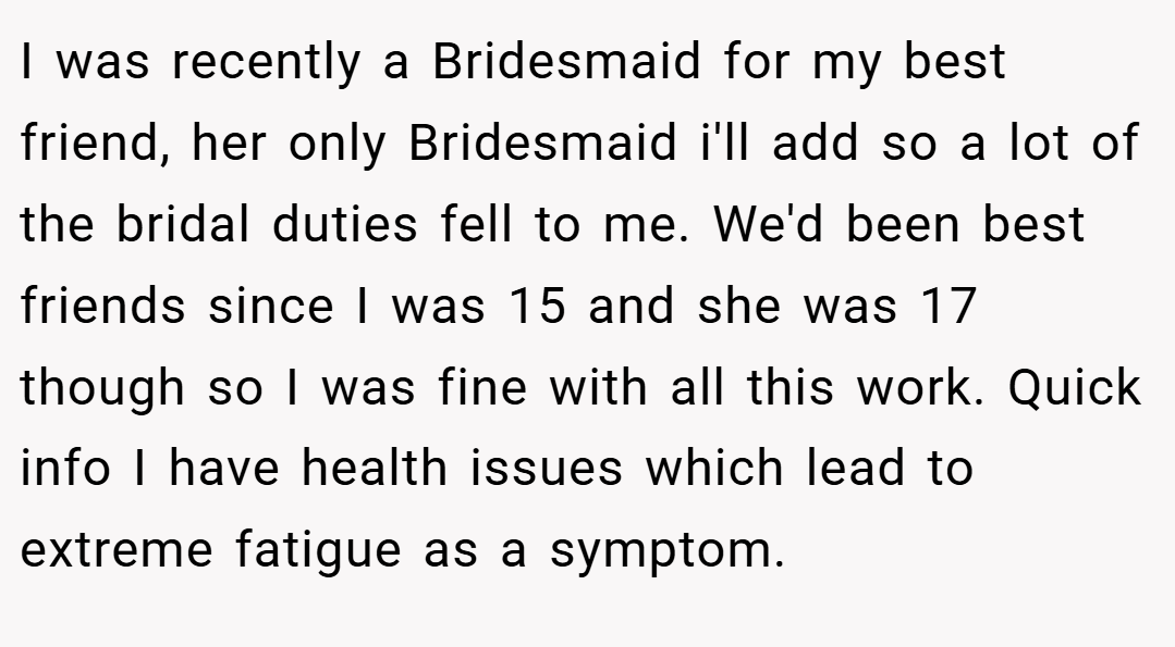 I was recently a Bridesmaid for my best friend, her only Bridesmaid i'll add so a lot of the bridal duties fell to me. We'd been best friends since I was 15 and she was 17 though so I was fine with all this work. Quick info I have health issues which lead to extreme fatigue as a symptom.