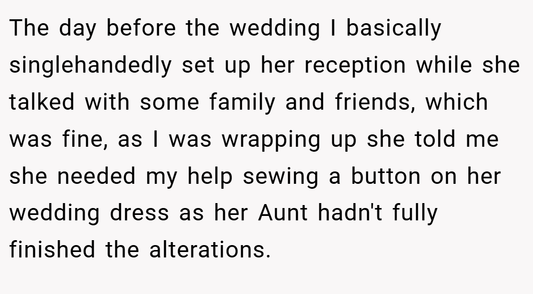 The day before the wedding I basically singlehandedly set up her reception while she talked with some family and friends, which was fine, as I was wrapping up she told me she needed my help sewing a button on her wedding dress as her Aunt hadn't fully finished the alterations.