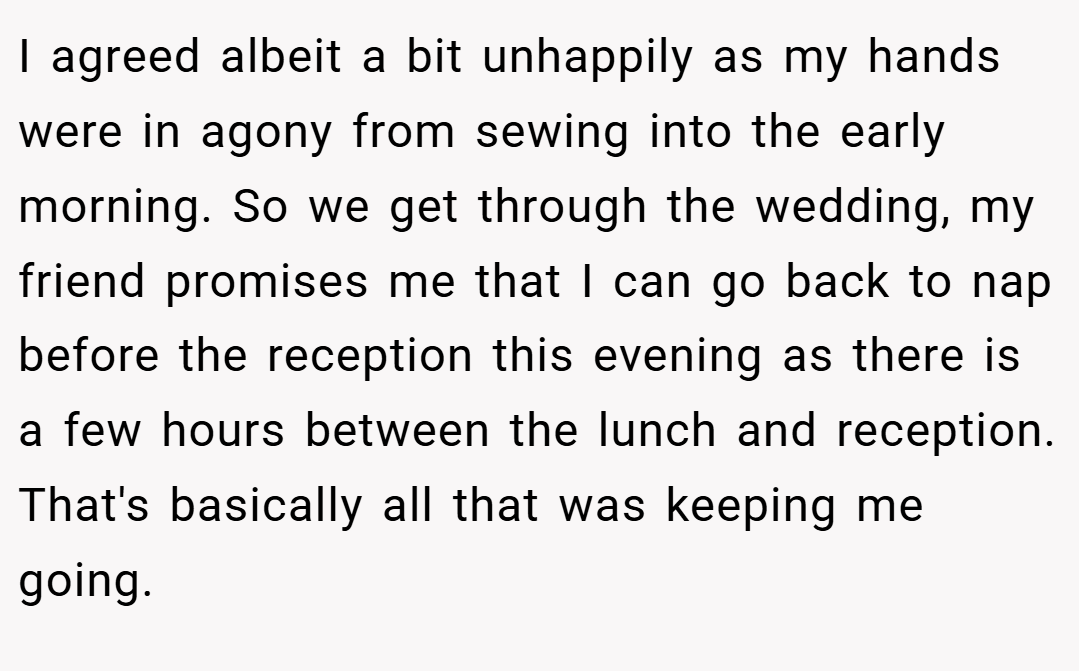 I agreed albeit a bit unhappily as my hands were in agony from sewing into the early morning. So we get through the wedding, my friend promises me that I can go back to nap before the reception this evening as there is a few hours between the lunch and reception. That's basically all that was keeping me going.