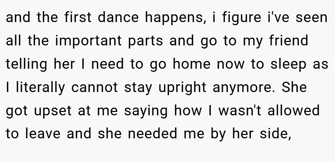 and the first dance happens, i figure i've seen all the important parts and go to my friend telling her I need to go home now to sleep as I literally cannot stay upright anymore. She got upset at me saying how I wasn't allowed to leave and she needed me by her side,
