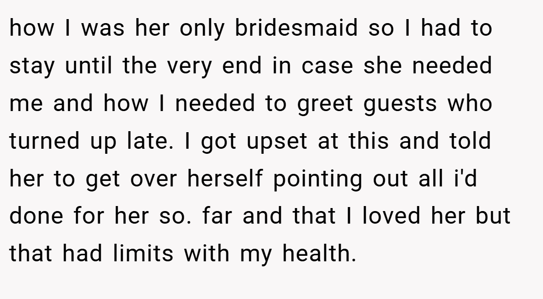how I was her only bridesmaid so I had to stay until the very end in case she needed me and how I needed to greet guests who turned up late. I got upset at this and told her to get over herself pointing out all i'd done for her so. far and that I loved her but that had limits with my health.