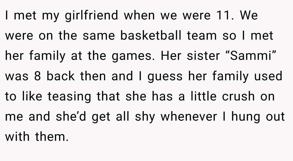 I met my girlfriend when we were 11. We were on the same basketball team so I met her family at the games. Her sister “Sammi” was 8 back then and I guess her family used to like teasing that she has a little crush on me and she’d get all shy whenever I hung out with them.