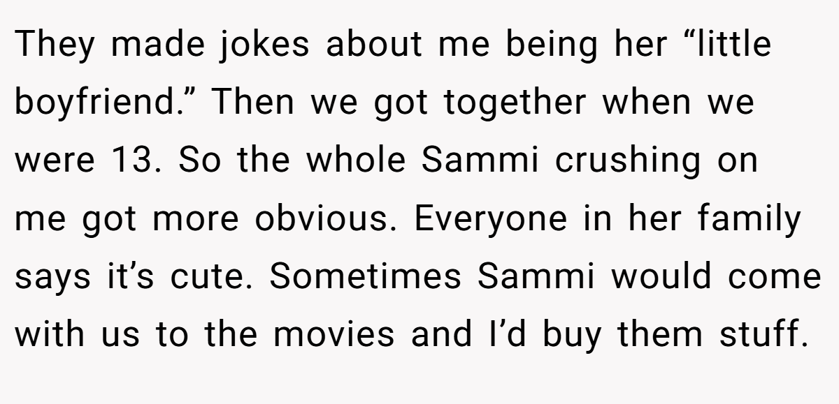 They made jokes about me being her “little boyfriend.” Then we got together when we were 13. So the whole Sammi crushing on me got more obvious. Everyone in her family says it’s cute. Sometimes Sammi would come with us to the movies and I’d buy them stuff.