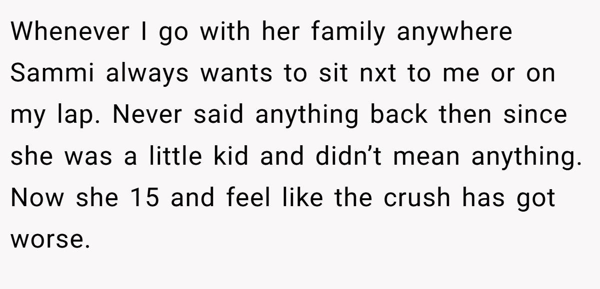 Whenever I go with her family anywhere Sammi always wants to sit nxt to me or on my lap. Never said anything back then since she was a little kid and didn’t mean anything. Now she 15 and feel like the crush has got worse.