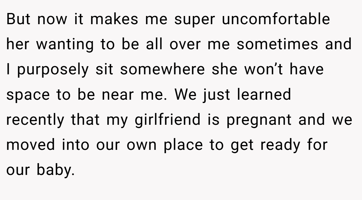 But now it makes me super uncomfortable her wanting to be all over me sometimes and I purposely sit somewhere she won’t have space to be near me. We just learned recently that my girlfriend is pregnant and we moved into our own place to get ready for our baby.