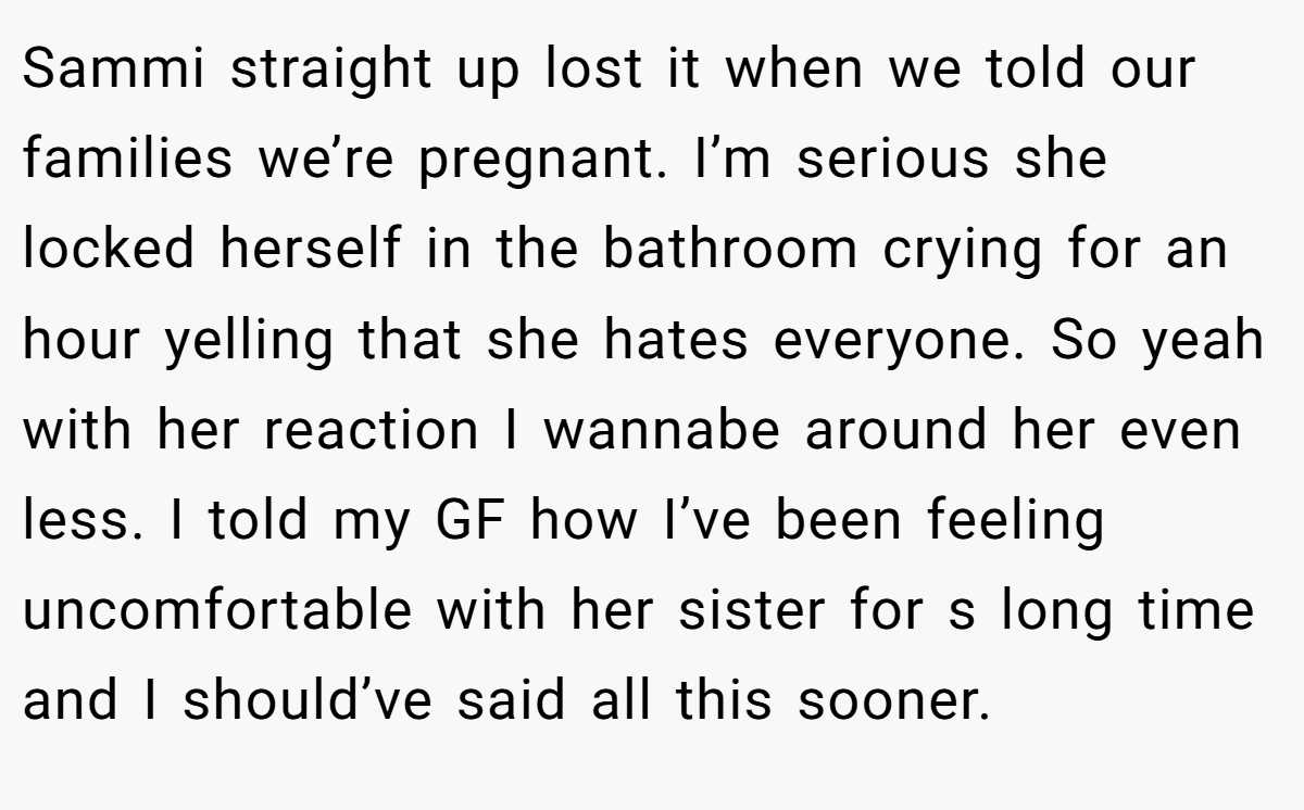 Sammi straight up lost it when we told our families we’re pregnant. I’m serious she locked herself in the bathroom crying for an hour yelling that she hates everyone. So yeah with her reaction I wannabe around her even less. I told my GF how I’ve been feeling uncomfortable with her sister for s long time and I should’ve said all this sooner.