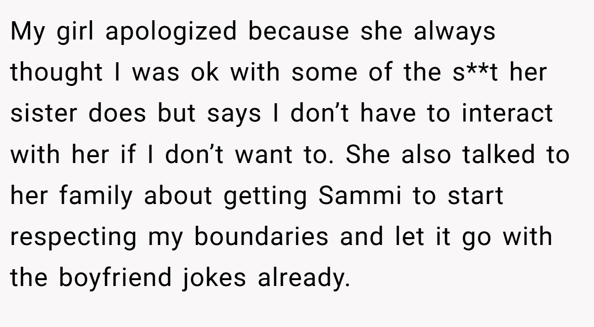 My girl apologized because she always thought I was ok with some of the s**t her sister does but says I don’t have to interact with her if I don’t want to. She also talked to her family about getting Sammi to start respecting my boundaries and let it go with the boyfriend jokes already.