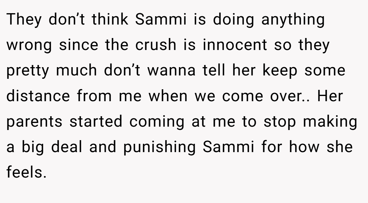 They don’t think Sammi is doing anything wrong since the crush is innocent so they pretty much don’t wanna tell her keep some distance from me when we come over.. Her parents started coming at me to stop making a big deal and punishing Sammi for how she feels.